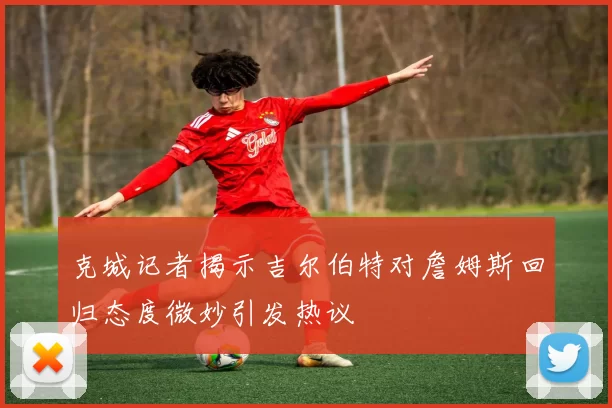 克城记者揭示吉尔伯特对詹姆斯回归态度微妙引发热议