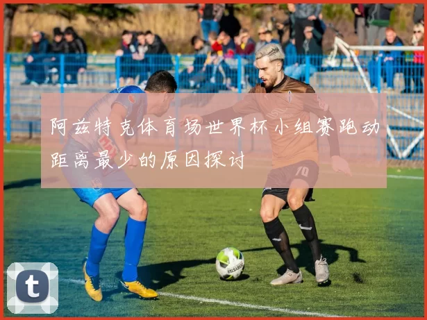 阿兹特克体育场世界杯小组赛跑动距离最少的原因探讨