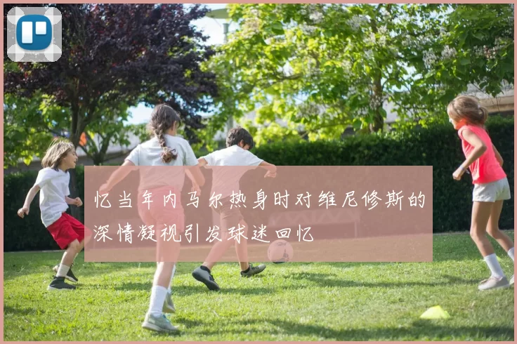 忆当年内马尔热身时对维尼修斯的深情凝视引发球迷回忆