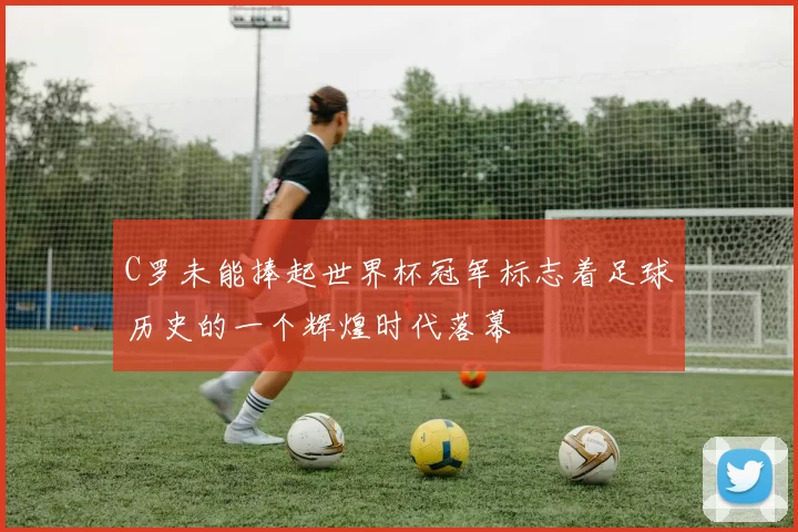 C罗未能捧起世界杯冠军标志着足球历史的一个辉煌时代落幕