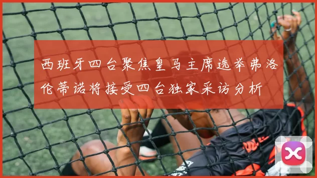 西班牙四台聚焦皇马主席选举弗洛伦蒂诺将接受四台独家采访分析
