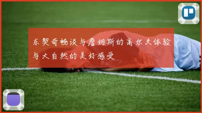 东契奇畅谈与詹姆斯的高尔夫体验与大自然的美好感受