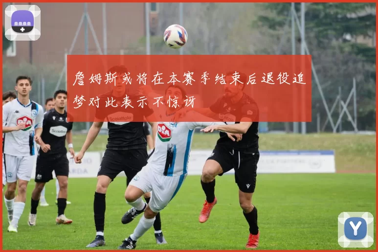 詹姆斯或将在本赛季结束后退役追梦对此表示不惊讶