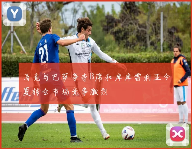 马竞与巴萨争夺B席和库库雷利亚今夏转会市场竞争激烈