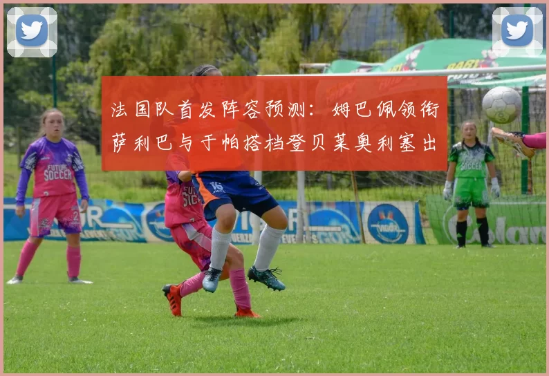 法国队首发阵容预测：姆巴佩领衔萨利巴与于帕搭档登贝莱奥利塞出战