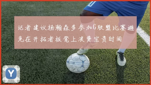 记者建议杨瀚森多参加G联盟比赛避免在开拓者板凳上浪费宝贵时间