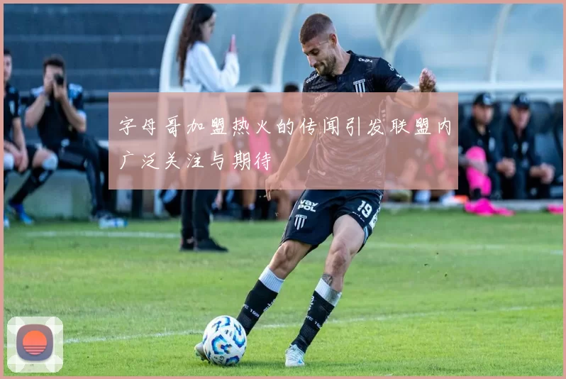 字母哥加盟热火的传闻引发联盟内广泛关注与期待
