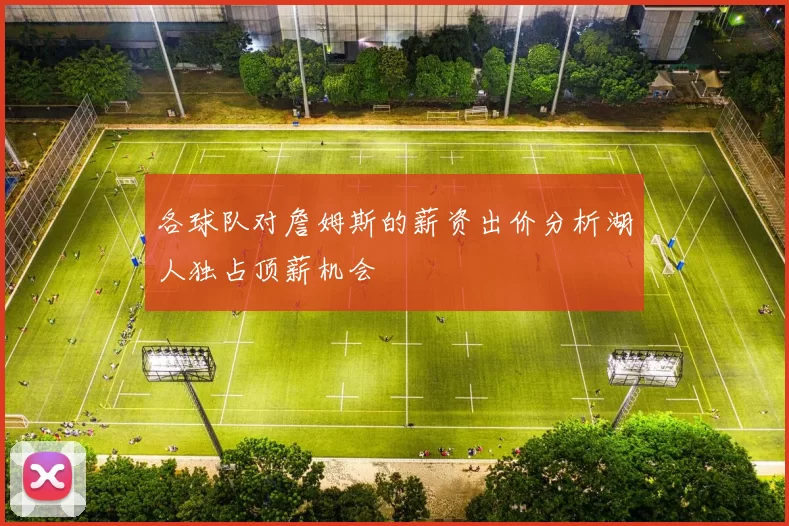 各球队对詹姆斯的薪资出价分析湖人独占顶薪机会