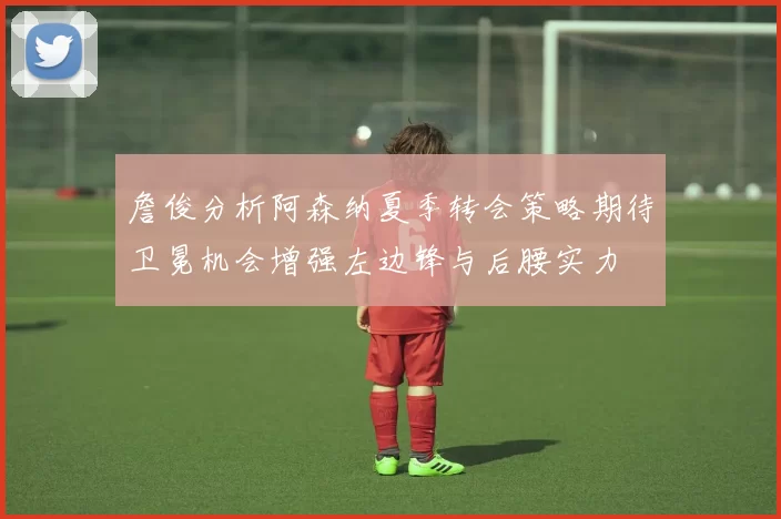 詹俊分析阿森纳夏季转会策略期待卫冕机会增强左边锋与后腰实力