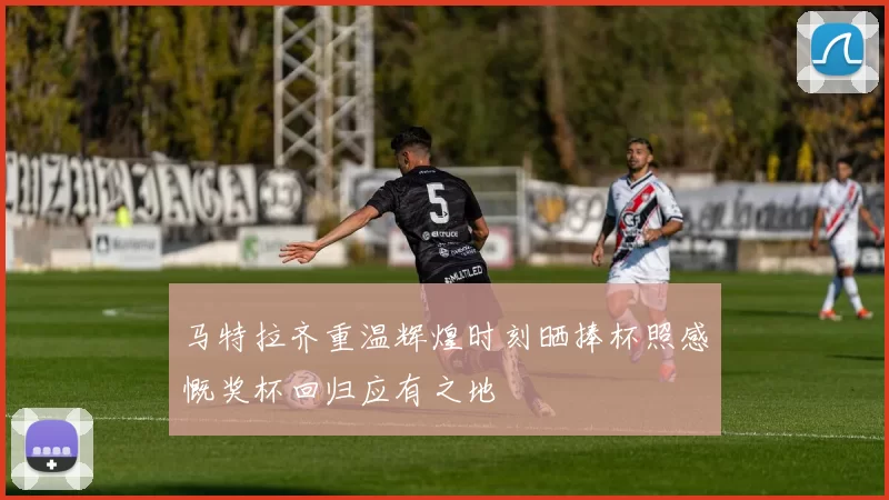 马特拉齐重温辉煌时刻晒捧杯照感慨奖杯回归应有之地
