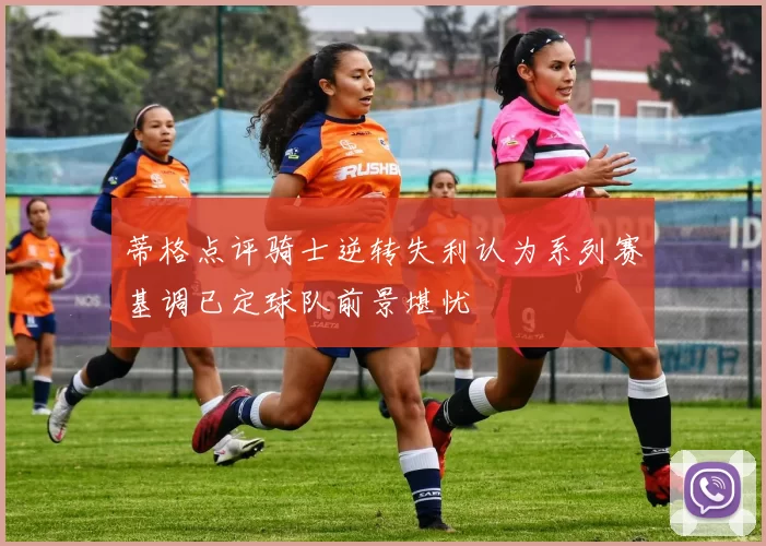 蒂格点评骑士逆转失利认为系列赛基调已定球队前景堪忧