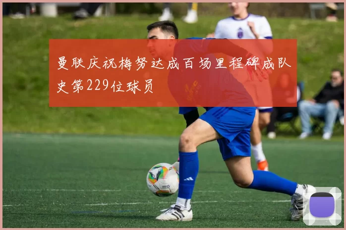 曼联庆祝梅努达成百场里程碑成队史第229位球员