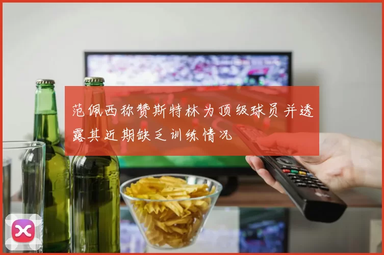 范佩西称赞斯特林为顶级球员并透露其近期缺乏训练情况