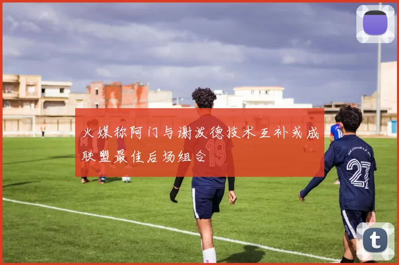 火媒称阿门与谢泼德技术互补或成联盟最佳后场组合